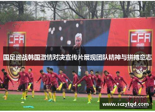 国足迎战韩国激情对决宣传片展现团队精神与拼搏意志