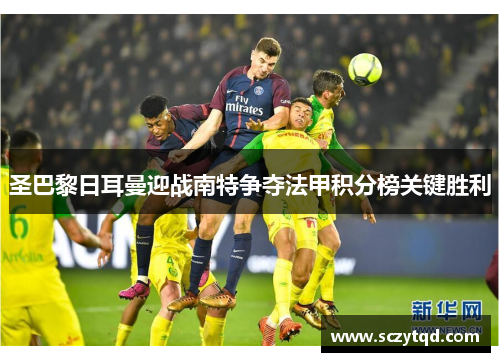 圣巴黎日耳曼迎战南特争夺法甲积分榜关键胜利