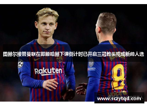 图赫尔接管曼联在即滕哈赫下课倒计时已开启三冠教头或成新帅人选