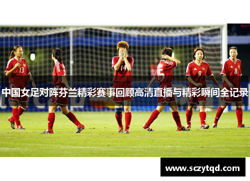 中国女足对阵芬兰精彩赛事回顾高清直播与精彩瞬间全记录