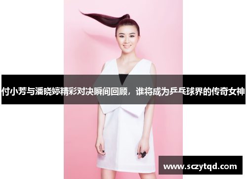 付小芳与潘晓婷精彩对决瞬间回顾，谁将成为乒乓球界的传奇女神