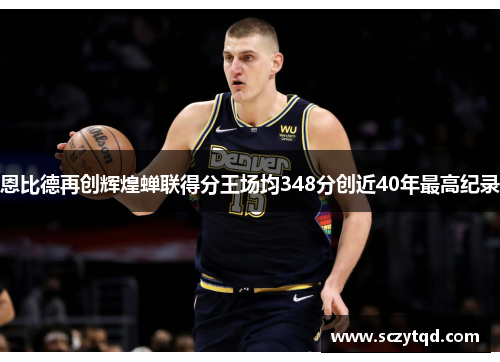 恩比德再创辉煌蝉联得分王场均348分创近40年最高纪录