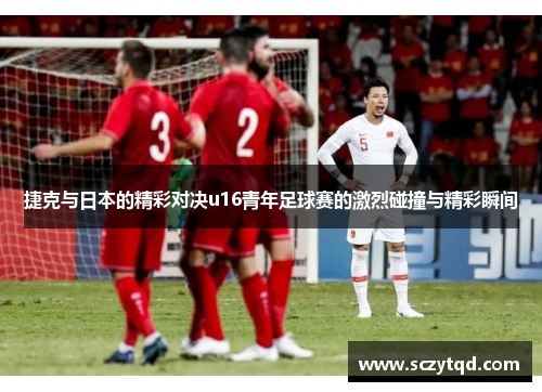 捷克与日本的精彩对决u16青年足球赛的激烈碰撞与精彩瞬间